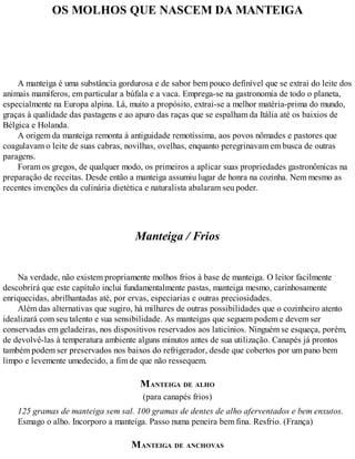 OS MOLHOS QUE NASCEM DA MANTEIGA
A manteiga é uma substância gordurosa e de sabor bem pouco definível que se extrai do leite dos
animais mamíferos, em particular a búfala e a vaca. Emprega-se na gastronomia de todo o planeta,
especialmente na Europa alpina. Lá, muito a propósito, extrai-se a melhor matéria-prima do mundo,
graças à qualidade das pastagens e ao apuro das raças que se espalham da Itália até os baixios de
Bélgica e Holanda.
A origem da manteiga remonta à antiguidade remotíssima, aos povos nômades e pastores que
coagulavam o leite de suas cabras, novilhas, ovelhas, enquanto peregrinavam em busca de outras
paragens.
Foram os gregos, de qualquer modo, os primeiros a aplicar suas propriedades gastronômicas na
preparação de receitas. Desde então a manteiga assumiu lugar de honra na cozinha. Nem mesmo as
recentes invenções da culinária dietética e naturalista abalaram seu poder.
Manteiga / Frios
Na verdade, não existem propriamente molhos frios à base de manteiga. O leitor facilmente
descobrirá que este capítulo inclui fundamentalmente pastas, manteiga mesmo, carinhosamente
enriquecidas, abrilhantadas até, por ervas, especiarias e outras preciosidades.
Além das alternativas que sugiro, há milhares de outras possibilidades que o cozinheiro atento
idealizará com seu talento e sua sensibilidade. As manteigas que seguem podem e devem ser
conservadas em geladeiras, nos dispositivos reservados aos laticínios. Ninguém se esqueça, porém,
de devolvê-las à temperatura ambiente alguns minutos antes de sua utilização. Canapés já prontos
também podem ser preservados nos baixos do refrigerador, desde que cobertos por um pano bem
limpo e levemente umedecido, a fim de que não ressequem.
MANTEIGA DE ALHO
(para canapés frios)
125 gramas de manteiga sem sal. 100 gramas de dentes de alho aferventados e bem enxutos.
Esmago o alho. Incorporo a manteiga. Passo numa peneira bem fina. Resfrio. (França)
MANTEIGA DE ANCHOVAS
 