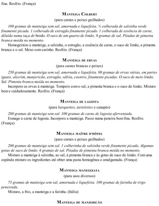 fina. Resfrio. (França)
MANTEIGA COLBERT
(para carnes e peixes grelhados)
100 gramas de manteiga sem sal, amornada e liquefeita. ½ colherada de salsinha verde
finamente picada. 1 colherada de estragão finamente picado. 1 colherada de essência de carne,
diluída numa taça de brodo. O suco de um quarto de limão. 8 gramas de sal. Pitadas de pimenta
branca moída no momento.
Homogeinizo a manteiga, a salsinha, o estragão, a essência de carne, o suco de limão, a pimenta
branca e o sal. Mexo com carinho. Resfrio. (França)
MANTEIGA DE ERVAS
(para carnes brancas e peixes)
250 gramas de manteiga sem sal, amornada e liquefeita. 90 gramas de ervas várias, em partes
iguais, alecrim, manjericão, estragão, sálvia, coentro, finamente picadas. O suco de meio limão.
Sal. Pimenta branca moída no momento.
Incorporo as ervas à manteiga. Tempero com o sal, a pimenta branca e o suco de limão. Misturo
bem e cuidadosamente. Resfrio. (França)
MANTEIGA DE LAGOSTA
(para barquettes, tartelettes e canapés)
200 gramas de manteiga sem sal. 100 gramas de carne de lagosta aferventada.
Esmago a carne de lagosta. Incorporo a manteiga. Passo numa peneira bem fina. Resfrio.
(França)
MANTEIGA MAÎTRE D’HÔTEL
(para carnes e peixes grelhados)
200 gramas de manteiga sem sal. 1 colherinha de salsinha verde finamente picada. Algumas
gotas de suco de limão. 6 gramas de sal. Pitadas de pimenta branca moída no momento.
Misturo a manteiga à salsinha, ao sal, à pimenta branca e às gotas de suco de limão. Com uma
espátula misturo os ingredientes até obter uma pasta homogênea e amalgamada. (França)
MANTEIGA MANEGGIATA
(para usos diversos)
75 gramas de manteiga sem sal, amornada e liquefeita. 100 gramas de farinha de trigo
peneirada.
Misturo, a frio, a manteiga e a farinha. (Itália)
MANTEIGA DE MANJERICÃO
 