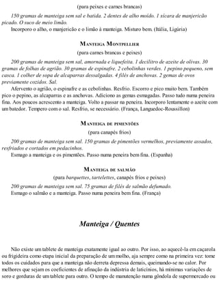 (para peixes e carnes brancas)
150 gramas de manteiga sem sal e batida. 2 dentes de alho moído. 1 xícara de manjericão
picado. O suco de meio limão.
Incorporo o alho, o manjericão e o limão à manteiga. Misturo bem. (Itália, Ligúria)
MANTEIGA MONTPELLIER
(para carnes brancas e peixes)
200 gramas de manteiga sem sal, amornada e liquefeita. 1 decilitro de azeite de olivas. 30
gramas de folhas de agrião. 30 gramas de espinafre. 2 cebolinhas verdes. 1 pepino pequeno, sem
casca. 1 colher de sopa de alcaparras dessalgadas. 4 filés de anchovas. 2 gemas de ovos
previamente cozidos. Sal.
Afervento o agrião, o espinafre e as cebolinhas. Resfrio. Escorro e pico muito bem. Também
pico o pepino, as alcaparras e as anchovas. Adiciono as gemas esmagadas. Passo tudo numa peneira
fina. Aos poucos acrescento a manteiga. Volto a passar na peneira. Incorporo lentamente o azeite com
um batedor. Tempero com o sal. Resfrio, se necessário. (França, Languedoc-Roussillon)
MANTEIGA DE PIMENTÕES
(para canapés frios)
200 gramas de manteiga sem sal. 150 gramas de pimentões vermelhos, previamente assados,
resfriados e cortados em pedacinhos.
Esmago a manteiga e os pimentões. Passo numa peneira bem fina. (Espanha)
MANTEIGA DE SALMÃO
(para barquettes, tartelettes, canapés frios e peixes)
200 gramas de manteiga sem sal. 75 gramas de filés de salmão defumado.
Esmago o salmão e a manteiga. Passo numa peneira bem fina. (França)
Manteiga / Quentes
Não existe um tablete de manteiga exatamente igual ao outro. Por isso, ao aquecê-la em caçarola
ou frigideira como etapa inicial da preparação de um molho, aja sempre como na primeira vez: tome
todos os cuidados para que a manteiga não derreta depressa demais, queimando-se no calor. Por
melhores que sejam os coeficientes de afinação da indústria de laticínios, há mínimas variações de
soro e gorduras de um tablete para outro. O tempo de manutenção numa gôndola de supermercado ou
 