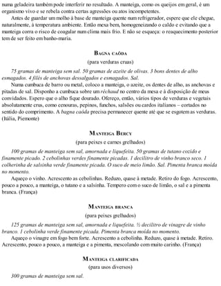 numa geladeira também pode interferir no resultado. A manteiga, como os queijos em geral, é um
organismo vivo e se rebela contra certas agressões ou atos incompetentes.
Antes de guardar um molho à base de manteiga quente num refrigerador, espere que ele chegue,
naturalmente, à temperatura ambiente. Então mexa bem, homogeneizando o caldo e evitando que a
manteiga corra o risco de coagular num clima mais frio. E não se esqueça: o reaquecimento posterior
tem de ser feito em banho-maria.
BAGNA CAÔDA
(para verduras cruas)
75 gramas de manteiga sem sal. 50 gramas de azeite de olivas. 3 bons dentes de alho
esmagados. 4 filés de anchovas dessalgados e esmagados. Sal.
Numa cumbuca de barro ou metal, coloco a manteiga, o azeite, os dentes de alho, as anchovas e
pitadas de sal. Disponho a cumbuca sobre um réchaud no centro da mesa e à disposição de meus
convidados. Espero que o alho fique dourado. Ofereço, então, vários tipos de verduras e vegetais
absolutamente crus, como cenouras, pepinos, funchos, salsões ou cardos italianos – cortados no
sentido do comprimento. A bagna caôda precisa permanecer quente até que se esgotem as verduras.
(Itália, Piemonte)
MANTEIGA BERCY
(para peixes e carnes grelhados)
100 gramas de manteiga sem sal, amornada e liquefeita. 50 gramas de tutano cozido e
finamente picado. 2 cebolinhas verdes finamente picadas. 1 decilitro de vinho branco seco. 1
colherinha de salsinha verde finamente picada. O suco de meio limão. Sal. Pimenta branca moída
no momento.
Aqueço o vinho. Acrescento as cebolinhas. Reduzo, quase à metade. Retiro do fogo. Acrescento,
pouco a pouco, a manteiga, o tutano e a salsinha. Tempero com o suco de limão, o sal e a pimenta
branca. (França)
MANTEIGA BRANCA
(para peixes grelhados)
125 gramas de manteiga sem sal, amornada e liquefeita. ½ decilitro de vinagre de vinho
branco. 1 cebolinha verde finamente picada. Pimenta branca moída no momento.
Aqueço o vinagre em fogo bem forte. Acrescento a cebolinha. Reduzo, quase à metade. Retiro.
Acrescento, pouco a pouco, a manteiga e a pimenta, mescolando com muito carinho. (França)
MANTEIGA CLARIFICADA
(para usos diversos)
300 gramas de manteiga sem sal.
 