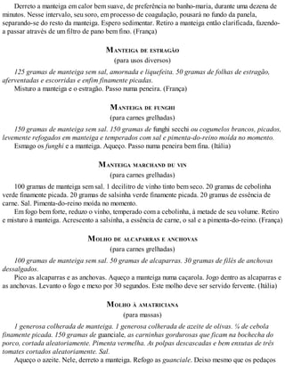 Derreto a manteiga em calor bem suave, de preferência no banho-maria, durante uma dezena de
minutos. Nesse intervalo, seu soro, em processo de coagulação, pousará no fundo da panela,
separando-se do resto da manteiga. Espero sedimentar. Retiro a manteiga então clarificada, fazendo-
a passar através de um filtro de pano bem fino. (França)
MANTEIGA DE ESTRAGÃO
(para usos diversos)
125 gramas de manteiga sem sal, amornada e liquefeita. 50 gramas de folhas de estragão,
aferventadas e escorridas e enfim finamente picadas.
Misturo a manteiga e o estragão. Passo numa peneira. (França)
MANTEIGA DE FUNGHI
(para carnes grelhadas)
150 gramas de manteiga sem sal. 150 gramas de funghi secchi ou cogumelos brancos, picados,
levemente refogados em manteiga e temperados com sal e pimenta-do-reino moída no momento.
Esmago os funghi e a manteiga. Aqueço. Passo numa peneira bem fina. (Itália)
MANTEIGA MARCHAND DU VIN
(para carnes grelhadas)
100 gramas de manteiga sem sal. 1 decilitro de vinho tinto bem seco. 20 gramas de cebolinha
verde finamente picada. 20 gramas de salsinha verde finamente picada. 20 gramas de essência de
carne. Sal. Pimenta-do-reino moída no momento.
Em fogo bem forte, reduzo o vinho, temperado com a cebolinha, à metade de seu volume. Retiro
e misturo à manteiga. Acrescento a salsinha, a essência de carne, o sal e a pimenta-do-reino. (França)
MOLHO DE ALCAPARRAS E ANCHOVAS
(para carnes grelhadas)
100 gramas de manteiga sem sal. 50 gramas de alcaparras. 30 gramas de filés de anchovas
dessalgados.
Pico as alcaparras e as anchovas. Aqueço a manteiga numa caçarola. Jogo dentro as alcaparras e
as anchovas. Levanto o fogo e mexo por 30 segundos. Este molho deve ser servido fervente. (Itália)
MOLHO À AMATRICIANA
(para massas)
1 generosa colherada de manteiga. 1 generosa colherada de azeite de olivas. ¼ de cebola
finamente picada. 150 gramas de guanciale, as carninhas gordurosas que ficam na bochecha do
porco, cortada aleatoriamente. Pimenta vermelha. As polpas descascadas e bem enxutas de três
tomates cortados aleatoriamente. Sal.
Aqueço o azeite. Nele, derreto a manteiga. Refogo as guanciale. Deixo mesmo que os pedaços
 