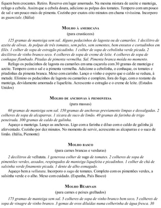 fiquem bem crocantes. Retiro. Reservo em lugar amornado. Na mesma mistura de azeite e manteiga,
refogo a cebola. Assim que a cebola doura, adiciono as polpas dos tomates. Tempero com um pouco
de sal e um pouco mais de pimenta. Cozinho por exatos oito minutos em chama vivíssima. Incorporo
as guanciale. (Itália)
MOLHO À AMERICANA
(para crustáceos)
125 gramas de manteiga sem sal. Alguns pedacinhos de lagosta ou de camarões. 1 decilitro de
azeite de olivas. As polpas de três tomates, sem peles, sem sementes, bem enxutos e cortadinhos em
filés. 1 colher de sopa de estragão picadinho. 1 colher de sopa de cebolinha verde picada. 2
decilitros de vinho branco seco. 4 colheres de sopa de creme de leite. 4 colheres de sopa de
conhaque flambado. Pitadas de pimenta vermelha. Sal. Pimenta branca moída no momento.
Refogo os pedacinhos de lagosta ou camarões em uma caçarola com 30 gramas de manteiga e
azeite. Tempero com o sal e a pimenta vermelha. Adiciono a cebolinha, o conhaque, os tomates e
pitadinhas da pimenta branca. Mexo com carinho. Lanço o vinho e espero que o caldo se reduza, à
metade. Elimino os pedacinhos de lagosta ou camarões e completo, fora do fogo, com o restante da
manteiga, devidamente amornada e liquefeita. Acrescento o estragão e o creme de leite. (Estados
Unidos)
MOLHO DE ANCHOVAS À PIEMONTESA
(para massas)
60 gramas de manteiga sem sal. 150 gramas de anchovas previamente limpas e dessalgadas. 2
colheres de sopa de alcaparras. 1 xícara de suco de limão. 40 gramas de farinha de trigo
peneirada. 300 gramas de caldo de galinha.
Aqueço a manteiga. Lanço as anchovas. Ligo com a farinha e diluo com o caldo de galinha já
aferventado. Cozinho por dez minutos. No momento de servir, acrescento as alcaparras e o suco de
limão. (Itália, Piemonte)
MOLHO BASCO
(para carnes brancas e verduras)
2 decilitros de vellutata. 1 generosa colher de sugo de tomates. 2 colheres de sopa de
pimentões verdes, assados, respingados de manteiga liquefeita e picadinhos. 1 colher de chá de
salsinha verde finamente picada. 1 dente de alho esmagado.
Aqueço bem a vellutata. Incorporo o sugo de tomates. Completo com os pimentões verdes, a
salsinha verde e o alho. Mexo com cuidado. (Espanha, País Basco)
MOLHO BÉARNAIS
(para carnes e peixes grelhados)
175 gramas de manteiga sem sal. 5 colheres de sopa de vinho branco bem seco. 5 colheres de
sopa de vinagre de vinho branco. 3 gemas de ovos diluídas numa colherinha de água fresca. 30
 