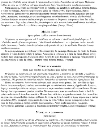 gramas de cebolinha verde picada. 2 raminhos de cerefólio. 2 raminhos de estragão. Mais uma
colher de sopa de cerefólio e estragão picadinhos. Sal. Pimenta branca moída no momento.
Numa caçarola, reúno a cebolinha verde, os raminhos de cerefólio e estragão, a pimenta branca,
o vinho e o vinagre. Aqueço e espero que o caldo se reduza a 40%. Espero amornar. Retiro.
Acrescento as gemas de ovos. Bato energicamente com um bastão de madeira. Recoloco em fogo
baixo. Acrescento a manteiga, de dez em dez gramas aproximadamente, além de pitadas de sal.
Continuo batendo, até que o molho principie a espessar-se. Disponho uma peneira bem fina sobre
outra caçarola. Jogo sobre ela o molho, fazendo passar toda a essência dos condimentos aromáticos.
Completo com a colher de cerefólio e estragão picadinhos. (França, Béarn)
MOLHO BERCY
(para peixes cozidos e outros frutos do mar)
50 gramas de manteiga sem sal. 2 decilitros de vellutata. 1 decilitro de fumê de peixe. 2
cebolinhas verdes finamente picadas. 1 decilitro de vinho branco seco (pode-se variar, usando
vinho tinto seco). 1 colherinha de salsinha verde picada. O suco de um limão. Pimenta branca
moída no momento.
Refogo rapidamente a cebolinha verde com um tico de manteiga. Bem antes do ponto de dourar,
adiciono o vinho. Espero reduzir à metade. Acrescento a vellutata e o fumê de peixe. Deixo ferver.
Reduzo mais um pouquinho. Mexo com afeto. Retiro do fogo. Incorporo a manteiga remanescente, a
salsinha verde e o suco de limão. Tempero com a pimenta branca. (França)
MOLHO DE CAMARÕES
(para aves cozidas ou grelhadas e para peixes cozidos)
60 gramas de manteiga sem sal, amornada e liquefeita. 2 decilitros de vellutata. 2 decilitros
de fumê de peixe. 4 colheres de sopa de creme de leite. 2 gemas de ovos. 2 colheres de manteiga de
camarões. 250 gramas de camarões miúdos. Pitadinhas de pimenta vermelha. Água fresca. Sal.
Limpo os camarões. Reservo suas cabeças, suas cascas e suas pernas. Em 1 decilitro de água
fresca, levemente salgada, cozinho os camarões por no máximo dois minutos, fogo brando. Reservo.
Aqueço a manteiga e frito as cabeças, as cascas e as pernas dos camarões até avermelharem. Retiro.
Esmago bem e passo numa peneira bem fina. Numa caçarola, amorno a vellutata. Junto o fumê de
peixe e o fundo da fritura dos camarões. Misturo bem. Adiciono a água do cozimento dos camarões e
as gemas dos ovos diluídas em duas colheres de creme de leite. Levanto o fogo e espero que o molho
se reduza a 60%. Completo com o resto do creme de leite. Volto a passar numa peneira bem fina.
Fora do fogo, misturo o molho à manteiga de camarões. Passo ainda na peneira. Reaqueço.
Acrescento os camarões já cozidos e pitadinhas de pimenta vermelha. Mexo com cuidado. (França)
MOLHO ALLA CARBONARA
(para massas)
4 colheres de azeite de olivas. 20 gramas de manteiga. 100 gramas de pancetta, a barriguinha
do porco, bem defumada, cortada em pedacinhos. 50 gramas de queijo parmesão ralado. 4 gemas
de ovos. Algumas colheradas de creme de leite. Sal. Pimenta-do-reino moída no momento.
 