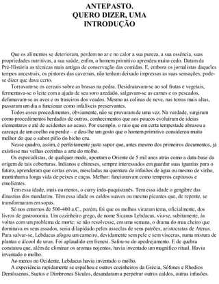 ANTEPASTO.
QUERO DIZER, UMA
INTRODUÇÃO
Que os alimentos se deterioram, perdem no ar e no calor a sua pureza, a sua essência, suas
propriedades nutritivas, a sua saúde, enfim, o homem primitivo aprendeu muito cedo. Datam da
Pré-História as técnicas mais antigas de conservação das comidas. E, embora os jornalistas daqueles
tempos ancestrais, os pintores das cavernas, não tenham deixado impressas as suas sensações, pode-
se dizer que dava certo.
Torravam-se os cereais sobre as brasas na pedra. Desidratavam-se ao sol frutas e vegetais,
fermentava-se o leite com a ajuda de seu soro azedado, salgavam-se as carnes e os pescados,
defumavam-se as aves e os traseiros dos veados. Mesmo as colinas de neve, nas terras mais altas,
passaram um dia a funcionar como infalíveis preservantes.
Todos esses procedimentos, obviamente, não se provaram de uma vez. Na verdade, surgiram
como procedimentos herdados de outros, conhecimentos que aos poucos evoluíram de ideias
elementares e até de acidentes ao acaso. Por exemplo, o raio que em certa tempestade abrasou a
carcaça de um coelho ou perdiz – e deu-lhe um gosto que o homem primitivo considerou muito
melhor do que o sabor pífio do bicho cru.
Nesse quadro, assim, é perfeitamente justo supor que, antes mesmo dos primeiros documentos, já
existisse nas velhas cozinhas a arte do molho.
Os especialistas, de qualquer modo, apontam o Oriente de 5 mil anos atrás como a data-base da
origem de tais coberturas. Indianos e chineses, sempre interessados em guardar suas iguarias para o
futuro, aprenderam que certas ervas, mescladas na quentura de infusões de água ou mesmo de vinho,
mantinham a longa vida de peixes e caças. Melhor: funcionavam como temperos capitosos e
emolientes.
Tem essa idade, mais ou menos, o curry indo-paquistanês. Tem essa idade o gengibre das
dinastias dos mandarins. Têm essa idade os caldos suaves ou mesmo picantes que, de repente, se
transformaram em sopas.
Só nos entornos de 500-400 a.C., porém, foi que os molhos viraram tema, oficialmente, dos
livros de gastronomia. Um cozinheiro grego, de nome Sicanus Lebdacus, viu-se, subitamente, às
voltas com um problema de morte: se não resolvesse, em uma semana, o drama do mau cheiro que
dominava os seus assados, seria dilapidado pelos asseclas de seus patrões, aristocratas de Atenas.
Para salvar-se, Lebdacus afogou um carneiro, devidamente sem pele e sem vísceras, numa mistura de
plantas e álcool de uvas. Foi aplaudido em frenesi. Safou-se do apedrejamento. E de quebra
constatou que, além de eliminar os aromas nojentos, havia inventado um magnífico ritual. Havia
inventado o molho.
Ao menos no Ocidente, Lebdacus havia inventado o molho.
A experiência rapidamente se espalhou e outros cozinheiros da Grécia, Sófones e Rhodios
Demóssenos, Suetos e Dímbrones Sículos, desandaram a perpetrar outros caldos, outras infusões.
 