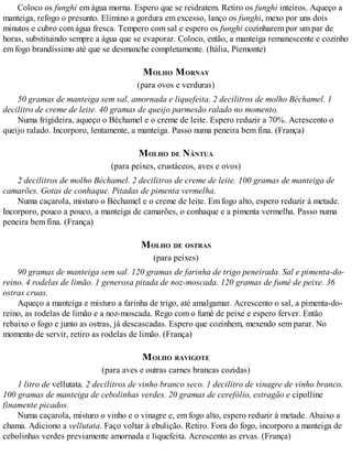 Coloco os funghi em água morna. Espero que se reidratem. Retiro os funghi inteiros. Aqueço a
manteiga, refogo o presunto. Elimino a gordura em excesso, lanço os funghi, mexo por uns dois
minutos e cubro com água fresca. Tempero com sal e espero os funghi cozinharem por um par de
horas, substituindo sempre a água que se evaporar. Coloco, então, a manteiga remanescente e cozinho
em fogo brandíssimo até que se desmanche completamente. (Itália, Piemonte)
MOLHO MORNAY
(para ovos e verduras)
50 gramas de manteiga sem sal, amornada e liquefeita. 2 decilitros de molho Béchamel. 1
decilitro de creme de leite. 40 gramas de queijo parmesão ralado no momento.
Numa frigideira, aqueço o Béchamel e o creme de leite. Espero reduzir a 70%. Acrescento o
queijo ralado. Incorporo, lentamente, a manteiga. Passo numa peneira bem fina. (França)
MOLHO DE NÂNTUA
(para peixes, crustáceos, aves e ovos)
2 decilitros de molho Béchamel. 2 decilitros de creme de leite. 100 gramas de manteiga de
camarões. Gotas de conhaque. Pitadas de pimenta vermelha.
Numa caçarola, misturo o Béchamel e o creme de leite. Em fogo alto, espero reduzir à metade.
Incorporo, pouco a pouco, a manteiga de camarões, o conhaque e a pimenta vermelha. Passo numa
peneira bem fina. (França)
MOLHO DE OSTRAS
(para peixes)
90 gramas de manteiga sem sal. 120 gramas de farinha de trigo peneirada. Sal e pimenta-do-
reino. 4 rodelas de limão. 1 generosa pitada de noz-moscada. 120 gramas de fumê de peixe. 36
ostras cruas.
Aqueço a manteiga e misturo a farinha de trigo, até amalgamar. Acrescento o sal, a pimenta-do-
reino, as rodelas de limão e a noz-moscada. Rego com o fumê de peixe e espero ferver. Então
rebaixo o fogo e junto as ostras, já descascadas. Espero que cozinhem, mexendo sem parar. No
momento de servir, retiro as rodelas de limão. (França)
MOLHO RAVIGOTE
(para aves e outras carnes brancas cozidas)
1 litro de vellutata. 2 decilitros de vinho branco seco. 1 decilitro de vinagre de vinho branco.
100 gramas de manteiga de cebolinhas verdes. 20 gramas de cerefólio, estragão e cipolline
finamente picados.
Numa caçarola, misturo o vinho e o vinagre e, em fogo alto, espero reduzir à metade. Abaixo a
chama. Adiciono a vellutata. Faço voltar à ebulição. Retiro. Fora do fogo, incorporo a manteiga de
cebolinhas verdes previamente amornada e liquefeita. Acrescento as ervas. (França)
 