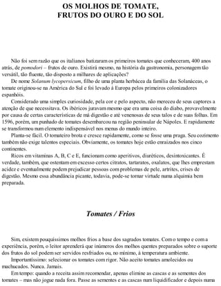 OS MOLHOS DE TOMATE,
FRUTOS DO OURO E DO SOL
Não foi sem razão que os italianos batizaram os primeiros tomates que conheceram, 400 anos
atrás, de pomodori – frutos de ouro. Existirá mesmo, na história da gastronomia, personagem tão
versátil, tão fluente, tão disposto a milhares de aplicações?
De nome Solanum lycopersicum, filho de uma planta herbácea da família das Solanáceas, o
tomate originou-se na América do Sul e foi levado à Europa pelos primeiros colonizadores
espanhóis.
Considerado uma simples curiosidade, pela cor e pelo aspecto, não mereceu de seus captores a
atenção de que necessitava. Os ibéricos juravam mesmo que era uma coisa do diabo, provavelmente
por causa de certas características de má digestão e até venenosas de seus talos e de suas folhas. Em
1596, porém, um punhado de tomates desembarcou na região peninsular de Nápoles. E rapidamente
se transformou num elemento indispensável nos menus do mundo inteiro.
Planta-se fácil. O tomateiro brota e cresce rapidamente, como se fosse uma praga. Seu cozimento
também não exige talentos especiais. Obviamente, os tomates hoje estão enraizados nos cinco
continentes.
Ricos em vitaminas A, B, C e E, funcionam como aperitivos, diuréticos, desintoxicantes. É
verdade, também, que ostentam em excesso certos citratos, tartaratos, oxalatos, que lhes emprestam
acidez e eventualmente podem prejudicar pessoas com problemas de pele, artrites, crises de
digestão. Mesmo essa abundância picante, todavia, pode-se tornar virtude numa alquimia bem
preparada.
Tomates / Frios
Sim, existem pouquíssimos molhos frios a base dos sagrados tomates. Com o tempo e com a
experiência, porém, o leitor aprenderá que inúmeros dos molhos quentes preparados sobre o suporte
dos frutos do sol podem ser servidos resfriados ou, no mínimo, à temperatura ambiente.
Importantíssimo: selecionar os tomates com rigor. Não aceito tomates amolecidos ou
machucados. Nunca. Jamais.
Em tempo: quando a receita assim recomendar, apenas elimine as cascas e as sementes dos
tomates – mas não jogue nada fora. Passe as sementes e as cascas num liquidificador e depois numa
 