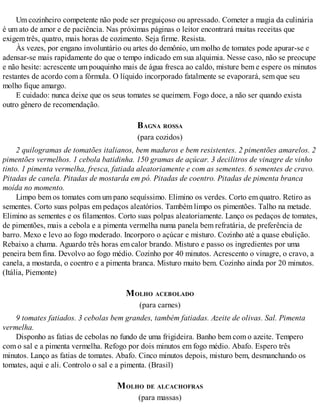 Um cozinheiro competente não pode ser preguiçoso ou apressado. Cometer a magia da culinária
é um ato de amor e de paciência. Nas próximas páginas o leitor encontrará muitas receitas que
exigem três, quatro, mais horas de cozimento. Seja firme. Resista.
Às vezes, por engano involuntário ou artes do demônio, um molho de tomates pode apurar-se e
adensar-se mais rapidamente do que o tempo indicado em sua alquimia. Nesse caso, não se preocupe
e não hesite: acrescente um pouquinho mais de água fresca ao caldo, misture bem e espere os minutos
restantes de acordo com a fórmula. O líquido incorporado fatalmente se evaporará, sem que seu
molho fique amargo.
E cuidado: nunca deixe que os seus tomates se queimem. Fogo doce, a não ser quando exista
outro gênero de recomendação.
BAGNA ROSSA
(para cozidos)
2 quilogramas de tomatões italianos, bem maduros e bem resistentes. 2 pimentões amarelos. 2
pimentões vermelhos. 1 cebola batidinha. 150 gramas de açúcar. 3 decilitros de vinagre de vinho
tinto. 1 pimenta vermelha, fresca, fatiada aleatoriamente e com as sementes. 6 sementes de cravo.
Pitadas de canela. Pitadas de mostarda em pó. Pitadas de coentro. Pitadas de pimenta branca
moída no momento.
Limpo bem os tomates com um pano sequíssimo. Elimino os verdes. Corto em quatro. Retiro as
sementes. Corto suas polpas em pedaços aleatórios. Também limpo os pimentões. Talho na metade.
Elimino as sementes e os filamentos. Corto suas polpas aleatoriamente. Lanço os pedaços de tomates,
de pimentões, mais a cebola e a pimenta vermelha numa panela bem refratária, de preferência de
barro. Mexo e levo ao fogo moderado. Incorporo o açúcar e misturo. Cozinho até a quase ebulição.
Rebaixo a chama. Aguardo três horas em calor brando. Misturo e passo os ingredientes por uma
peneira bem fina. Devolvo ao fogo médio. Cozinho por 40 minutos. Acrescento o vinagre, o cravo, a
canela, a mostarda, o coentro e a pimenta branca. Misturo muito bem. Cozinho ainda por 20 minutos.
(Itália, Piemonte)
MOLHO ACEBOLADO
(para carnes)
9 tomates fatiados. 3 cebolas bem grandes, também fatiadas. Azeite de olivas. Sal. Pimenta
vermelha.
Disponho as fatias de cebolas no fundo de uma frigideira. Banho bem com o azeite. Tempero
com o sal e a pimenta vermelha. Refogo por dois minutos em fogo médio. Abafo. Espero três
minutos. Lanço as fatias de tomates. Abafo. Cinco minutos depois, misturo bem, desmanchando os
tomates, aqui e ali. Controlo o sal e a pimenta. (Brasil)
MOLHO DE ALCACHOFRAS
(para massas)
 