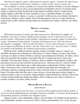 6 decilitros de sugo de tomates. 300 gramas de camarões médios. 1 decilitro de vinho branco
bem seco. 1 pimentão vermelho sem as sementes e cortado em filés. Azeite de olivas. Sal.
Tiro as cabeças, as cascas, as pernas e as vísceras dos camarões. Elimino as vísceras. Refogo as
cabeças, cascas e pernas no azeite, até que fiquem bem avermelhadas. Reservo. No mesmo azeite,
refogo os camarões em fogo brandíssimo até que fiquem rosadinhos. Reservo. Noutra panela,
despejo algumas colherinhas de azeite. Incorporo o sugo e o pimentão filetado. Levo quase à
ebulição. Acrescento as cabeças, as cascas e as pernas. Cozinho por uns cinco minutos. Incorporo o
vinho branco. Reduzo o caldo à metade. Passo bem numa peneira. Devolvo ao fogo. Relanço os
camarões pré-cozidos. Sustento em fogo médio por no máximo dois minutos. Controlo o sal. (Itália,
Sicília)
MOLHO À COMODORA
(para massas)
400 gramas de polpas de tomates passadas numa peneira. 300 gramas de vongole e de
mexilhões, com cascas, lavados cuidadosamente em água corrente e muito bem escorridos, se
possível enxutos. 200 gramas de lulas fatiadas. 200 gramas de camarões, limpos, levemente pré-
cozidos. 50 gramas de atum desfiado. 15 gramas de manteiga sem sal. 2 filés de anchovas
dessalgados e esmagados. 1 dente de alho bem moído. 1 tico de cebola triturada. 1 macinho de
ervas composto de folhinhas de sálvia e alecrim. Vinho branco seco. Azeite de olivas. 2 colheres
de salsinha verde batidinha. Sal. Pimenta branca moída no momento.
Molho de azeite o fundo de uma boa caçarola. Aqueço, levemente. Lanço as vongole e os
mexilhões. Incorporo três colheradas de vinho branco e a cebola. Misturo. Levanto o fogo. Retiro
assim que as conchas se abrem. Elimino os moluscos que permanecerem fechados. Os outros, coloco
sobre um escorredor bem ajustado a uma panela. Reservo o líquido que descer. Espero que
sedimente. Filtro num pano. Destaco os moluscos. Reservo também. Numa frigideira, ponho o alho
para dourar em cerca de meio decilitro de azeite de olivas. Adiciono a sálvia e o alecrim. Molho
com 1 decilitro de vinho. Espero que o vinho reduza quase completamente. Elimino o alho e as
folhas. Acrescento a lula e o purê de tomates. Cozinho em fogo médio por 30 minutos. No
entretempo, deposito a manteiga numa terrina. Junto os filés de anchovas e uma pitadinha de pimenta
branca. Com uma colher bem fina, mexo e mexo, até que se forme uma pasta cremosa. Integro ao
molho de tomates o atum e os camarões. Integro também o líquido filtrado dos moluscos. Mexo bem.
Cozinho em fogo miudíssimo durante dez minutos. Retiro. Longe do calor, lanço os moluscos e a
salsinha. Controlo o sal. Mexo. (Itália, Sicília)
MOLHO DITCHO & DUTCHA
(para massas)
4 colheres de sopa de azeite de olivas. 4 xícaras de chá de sugo bem peneirado de tomates. 3
xícaras de chá de mozzarella de leite de búfala, finamente raladinha. 1 xícara de chá de queijo do
tipo pecorino, finamente raladinho. Sal. Orégano a gosto.
Aqueço o azeite e, nele, rapidamente, refogo o sugo de tomates. No momento em que percebo o
sugo borbulhando, incorporo a mozzarella. Mexo e remexo, pacientemente viro e reviro, até que a
 