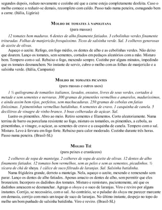 segundos depois, reduzo novamente e cozinho até que a carne esteja completamente desfeita. Caso o
molho comece a reduzir-se demais, recompleto com caldo. Passo tudo numa peneira, esmagando bem
a carne. (Itália, Ligúria)
MOLHO DE TOMATES À NAPOLITANA
(para massas)
12 tomates bem maduros. 6 dentes de alho finamente fatiados. 3 cebolinhas verdes finamente
trituradas. Folhas de manjericão fresquíssimo. Ticos de salsinha verde. Sal. 3 colheres generosas
de azeite de olivas.
Aqueço o azeite. Refogo, em fogo médio, os dentes de alho e as cebolinhas verdes. Não deixo
que dourem. Lanço os tomates, sem sementes, cortados em pedaços aleatórios com a mão. Misturo
bem. Tempero com o sal. Rebaixo o fogo, mexendo sempre. Cozinho por alguns minutos, impedindo
que os tomates desmanchem. No instante de servir, cubro o molho com as folhas de manjericão e a
salsinha verde. (Itália, Campania)
MOLHO DE TOMATES PICANTES
(para massas e outros usos)
1 ½ quilograma de tomatões italianos, lavados, enxutos, livres de seus verdes, cortados à
metade e sem sementes e nervuras. 300 gramas de pimentões vermelhos e amarelos, maduríssimos,
e ainda assim bem rijos, perfeitos, sem machucaduras. 250 gramas de cebolas em fatias
finíssimas. 3 pimentinhas vermelhas batidinhas. 6 sementes de cravo. 1 casquinha de canela. 5
decilitros de vinagre de vinho branco. 3 boas colheradas de açúcar. Sal.
Lustro os pimentões. Abro ao meio. Retiro sementes e filamentos. Corto aleatoriamente. Numa
terrina de barro ou porcelana resistente ao fogo, misturo os tomatões, os pimentões, a cebola, as
pimentinhas, o vinagre, o açúcar, as sementes de cravo e a casquinha de canela. Tempero com o sal.
Misturo. Levo à fervura em fogo forte. Rebaixo para calor moderado. Cozinho durante três horas.
Passo numa peneira. (Brasil-SL)
MOLHO TIÊ
(para peixes e crustáceos)
2 colheres de sopa de manteiga. 2 colheres de sopa de azeite de olivas. 12 dentes de alho
finamente fatiados. 12 tomates bem vermelhos, sem as peles e sem as sementes, picadinhos. ½
xícara de chá de shoyu. 1 cálice de suco filtrado de laranjas. Sal. Salsinha batidinha.
Numa frigideira grande, derreto a manteiga. Nela, aqueço o azeite, mexendo e remexendo sem
parar. Lanço os dentes de alho fatiados. Apenas amacio os dentes de alho, sem permitir que eles
bronzeiem. Incorporo os dadinhos dos tomates. Misturo e remisturo, pacientemente, até que os
dadinhos ameacem se desmanchar. Agrego o shoyu e o suco de laranjas. Viro e reviro por alguns
instantes. Corrijo, se necessário, com o sal. Ao contrário, se o paladar do shoyu me parecer marcante
em demasia, corrijo com mais um toque de suco de laranjas. No último instante, despejo no topo do
molho um bom punhado de salsinha batidinha. Viro e reviro. (Brasil-SL)
 