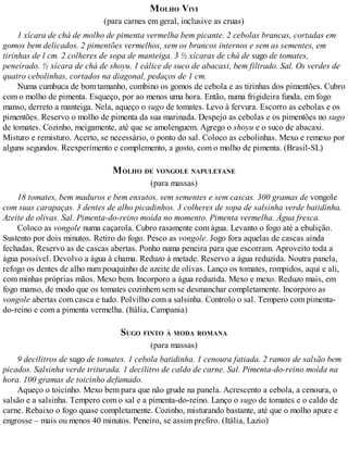 MOLHO VIVI
(para carnes em geral, inclusive as cruas)
1 xícara de chá de molho de pimenta vermelha bem picante. 2 cebolas brancas, cortadas em
gomos bem delicados. 2 pimentões vermelhos, sem os brancos internos e sem as sementes, em
tirinhas de l cm. 2 colheres de sopa de manteiga. 3 ½ xícaras de chá de sugo de tomates,
peneirado. ½ xícara de chá de shoyu. 1 cálice de suco de abacaxi, bem filtrado. Sal. Os verdes de
quatro cebolinhas, cortados na diagonal, pedaços de 1 cm.
Numa cumbuca de bom tamanho, combino os gomos de cebola e as tirinhas dos pimentões. Cubro
com o molho de pimenta. Esqueço, por ao menos uma hora. Então, numa frigideira funda, em fogo
manso, derreto a manteiga. Nela, aqueço o sugo de tomates. Levo à fervura. Escorro as cebolas e os
pimentões. Reservo o molho de pimenta da sua marinada. Despejo as cebolas e os pimentões no sugo
de tomates. Cozinho, meigamente, até que se amolenguem. Agrego o shoyu e o suco de abacaxi.
Misturo e remisturo. Acerto, se necessário, o ponto do sal. Coloco as cebolinhas. Mexo e remexo por
alguns segundos. Reexperimento e complemento, a gosto, com o molho de pimenta. (Brasil-SL)
MOLHO DE VONGOLE NAPULETANE
(para massas)
18 tomates, bem maduros e bem enxutos, sem sementes e sem cascas. 300 gramas de vongole
com suas carapaças. 3 dentes de alho picadinhos. 3 colheres de sopa de salsinha verde batidinha.
Azeite de olivas. Sal. Pimenta-do-reino moída no momento. Pimenta vermelha. Água fresca.
Coloco as vongole numa caçarola. Cubro rasamente com água. Levanto o fogo até a ebulição.
Sustento por dois minutos. Retiro do fogo. Pesco as vongole. Jogo fora aquelas de cascas ainda
fechadas. Reservo as de cascas abertas. Ponho numa peneira para que escorram. Aproveito toda a
água possível. Devolvo a água à chama. Reduzo à metade. Reservo a água reduzida. Noutra panela,
refogo os dentes de alho num pouquinho de azeite de olivas. Lanço os tomates, rompidos, aqui e ali,
com minhas próprias mãos. Mexo bem. Incorporo a água reduzida. Mexo e mexo. Reduzo mais, em
fogo manso, de modo que os tomates cozinhem sem se desmanchar completamente. Incorporo as
vongole abertas com casca e tudo. Polvilho com a salsinha. Controlo o sal. Tempero com pimenta-
do-reino e com a pimenta vermelha. (Itália, Campania)
SUGO FINTO À MODA ROMANA
(para massas)
9 decilitros de sugo de tomates. 1 cebola batidinha. 1 cenoura fatiada. 2 ramos de salsão bem
picados. Salsinha verde triturada. 1 decilitro de caldo de carne. Sal. Pimenta-do-reino moída na
hora. 100 gramas de toicinho defumado.
Aqueço o toicinho. Mexo bem para que não grude na panela. Acrescento a cebola, a cenoura, o
salsão e a salsinha. Tempero com o sal e a pimenta-do-reino. Lanço o sugo de tomates e o caldo de
carne. Rebaixo o fogo quase completamente. Cozinho, misturando bastante, até que o molho apure e
engrosse – mais ou menos 40 minutos. Peneiro, se assim prefiro. (Itália, Lazio)
 
