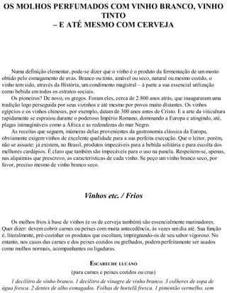 OS MOLHOS PERFUMADOS COM VINHO BRANCO, VINHO
TINTO
– E ATÉ MESMO COM CERVEJA
Numa definição elementar, pode-se dizer que o vinho é o produto da fermentação de um mosto
obtido pelo esmagamento de uvas. Branco ou tinto, amável ou seco, natural ou mesmo cozido, o
vinho tem sido, através da História, um condimento magistral – à parte a sua essencial utilização
como bebida em todos os estratos sociais.
Os pioneiros? De novo, os gregos. Foram eles, cerca de 2.800 anos atrás, que inauguraram uma
tradição logo perseguida por seus vizinhos e até mesmo por povos muito distantes. Os vinhos
egípcios e os vinhos chineses, por exemplo, datam de 300 anos antes de Cristo. E a arte da viticultura
rapidamente se espraiou durante o poderoso Império Romano, dominando a Europa e atingindo, até,
plagas inimagináveis como a África e as redondezas do mar Negro.
As receitas que seguem, inúmeras delas provenientes da gastronomia clássica da Europa,
obviamente exigem vinhos de excelente qualidade para a sua perfeita execução. Que o leitor, porém,
não se assuste: já existem, no Brasil, produtos impecáveis para a bebida solitária e para escolta dos
melhores cardápios. É claro que também são impecáveis para o uso na panela. Respeitem-se, apenas,
nas alquimias que prescrevo, as características de cada vinho. Se peço um vinho branco seco, por
favor, preciso mesmo de vinho branco seco.
Vinhos etc. / Frios
Os molhos frios à base de vinhos (e os de cerveja também) são essencialmente marinadores.
Quer dizer: devem cobrir carnes ou peixes com muita antecedência, às vezes um dia até. Sua função
é, literalmente, pré-cozinhar os produtos que escoltam, impregnando-os de seu sabor vigoroso. No
entanto, nos casos das carnes e dos peixes cozidos ou grelhados, podem perfeitamente ser usados
como molhos normais, acompanhantes ou ligaduras.
ESCABECHE LUCANO
(para carnes e peixes cozidos ou crus)
1 decilitro de vinho branco. 1 decilitro de vinagre de vinho branco. 3 colheres de sopa de
água fresca. 2 dentes de alho esmagados. Folhas de hortelã fresca. 1 pimentão vermelho, sem
 