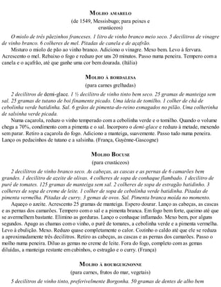 MOLHO AMARELO
(de 1549, Messisbugo; para peixes e
crustáceos)
O miolo de três pãezinhos franceses. 1 litro de vinho branco meio seco. 5 decilitros de vinagre
de vinho branco. 6 colheres de mel. Pitadas de canela e de açafrão.
Misturo o miolo de pão ao vinho branco. Adiciono o vinagre. Mexo bem. Levo à fervura.
Acrescento o mel. Rebaixo o fogo e reduzo por uns 20 minutos. Passo numa peneira. Tempero com a
canela e o açafrão, até que ganhe uma cor bem dourada. (Itália)
MOLHO À BORDALESA
(para carnes grelhadas)
2 decilitros de demi-glace. 1 ½ decilitro de vinho tinto bem seco. 25 gramas de manteiga sem
sal. 25 gramas de tutano de boi finamente picado. Uma ideia de tomilho. 1 colher de chá de
cebolinha verde batidinha. Sal. 6 grãos de pimenta-do-reino esmagados no pilão. Uma colherinha
de salsinha verde picada.
Numa caçarola, reduzo o vinho temperado com a cebolinha verde e o tomilho. Quando o volume
chega a 70%, condimento com a pimenta e o sal. Incorporo o demi-glace e reduzo à metade, mexendo
sem parar. Retiro a caçarola do fogo. Adiciono a manteiga, suavemente. Passo tudo numa peneira.
Lanço os pedacinhos de tutano e a salsinha. (França, Guyènne-Gascogne)
MOLHO BOCUSE
(para crustáceos)
2 decilitros de vinho branco seco. As cabeças, as cascas e as pernas de 6 camarões bem
grandes. 1 decilitro de azeite de olivas. 4 colheres de sopa de conhaque flambado. 1 decilitro de
purê de tomates. 125 gramas de manteiga sem sal. 2 colheres de sopa de estragão batidinho. 3
colheres de sopa de creme de leite. 1 colher de sopa de cebolinha verde batidinha. Pitadas de
pimenta vermelha. Pitadas de curry. 3 gemas de ovos. Sal. Pimenta branca moída no momento.
Aqueço o azeite. Acrescento 25 gramas de manteiga. Espero dourar. Lanço as cabeças, as cascas
e as pernas dos camarões. Tempero com o sal e a pimenta branca. Em fogo bem forte, queimo até que
se avermelhem bastante. Elimino as gorduras. Lanço o conhaque inflamado. Mexo bem, por alguns
segundos. Apago as chamas com o vinho, o purê de tomates, a cebolinha verde e a pimenta vermelha.
Levo à ebulição. Mexo. Reduzo quase completamente o calor. Cozinho o caldo até que ele se reduza
a aproximadamente três decilitros. Retiro as cabeças, as cascas e as pernas dos camarões. Passo o
molho numa peneira. Diluo as gemas no creme de leite. Fora do fogo, completo com as gemas
diluídas, a manteiga restante em cubinhos, o estragão e o curry. (França)
MOLHO À BOURGUIGNONNE
(para carnes, frutos do mar, vegetais)
5 decilitros de vinho tinto, preferivelmente Borgonha. 50 gramas de dentes de alho bem
 