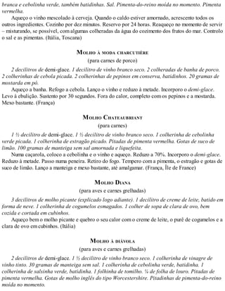 branca e cebolinha verde, também batidinhas. Sal. Pimenta-do-reino moída no momento. Pimenta
vermelha.
Aqueço o vinho mescolado à cerveja. Quando o caldo estiver amornado, acrescento todos os
outros ingredientes. Cozinho por dez minutos. Reservo por 24 horas. Reaqueço no momento de servir
– misturando, se possível, com algumas colheradas da água do cozimento dos frutos do mar. Controlo
o sal e as pimentas. (Itália, Toscana)
MOLHO À MODA CHARCUTIÈRE
(para carnes de porco)
2 decilitros de demi-glace. 1 decilitro de vinho branco seco. 2 colheradas de banha de porco.
2 colherinhas de cebola picada. 2 colherinhas de pepinos em conserva, batidinhos. 20 gramas de
mostarda em pó.
Aqueço a banha. Refogo a cebola. Lanço o vinho e reduzo à metade. Incorporo o demi-glace.
Levo à ebulição. Sustento por 30 segundos. Fora do calor, completo com os pepinos e a mostarda.
Mexo bastante. (França)
MOLHO CHATEAUBRIANT
(para carnes)
1 ½ decilitro de demi-glace. 1 ½ decilitro de vinho branco seco. 1 colherinha de cebolinha
verde picada. 1 colherinha de estragão picado. Pitadas de pimenta vermelha. Gotas de suco de
limão. 100 gramas de manteiga sem sal amornada e liquefeita.
Numa caçarola, coloco a cebolinha e o vinho e aqueço. Reduzo a 70%. Incorporo o demi-glace.
Reduzo à metade. Passo numa peneira. Retiro do fogo. Tempero com a pimenta, o estragão e gotas de
suco de limão. Lanço a manteiga e mexo bastante, até amalgamar. (França, Île de France)
MOLHO DIANA
(para aves e carnes grelhadas)
3 decilitros de molho picante (explicado logo adiante). 1 decilitro de creme de leite, batido em
forma de neve. 1 colherinha de cogumelos esmagados. 1 colher de sopa de clara de ovo, bem
cozida e cortada em cubinhos.
Aqueço bem o molho picante e quebro o seu calor com o creme de leite, o purê de cogumelos e a
clara de ovo em cubinhos. (Itália)
MOLHO À DIÁVOLA
(para aves e carnes grelhadas)
2 decilitros de demi-glace. 1 ½ decilitro de vinho branco seco. 1 colherinha de vinagre de
vinho tinto. 30 gramas de manteiga sem sal. 1 colherinha de cebolinha verde, batidinha. 1
colherinha de salsinha verde, batidinha. 1 folhinha de tomilho. ¼ de folha de louro. Pitadas de
pimenta vermelha. Gotas de molho inglês do tipo Worcestershire. Pitadinhas de pimenta-do-reino
moída no momento.
 