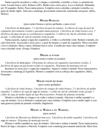 Numa caçarola incorporo o vinho, o vinagre, a cebolinha, o tomilho, o louro e a pimenta-do-
reino. Levanto bem o calor. Reduzo a 60%. Banho com o demi-glace. Levo à ebulição. Mantenho,
por 30 segundos. Retiro. Passo numa peneira. Completo com a salsinha, a pimenta vermelha e as
gotas de molho inglês. Adiciono a manteiga, previamente amolecida, misturando sem parar. (Itália,
Molise)
MOLHO DUXELLES
(para carnes brancas e peixes grelhados, e para ovos)
5 decilitros de demi-glace. 1 ½ decilitro de purê de tomates. 4 colheres de sopa de purê de
cogumelos (previamente cozidos e passados numa peneira). 2 decilitros de vinho branco seco. 2
decilitros da água em que se cozinharam os cogumelos. 2 colheres de chá de cebolinha verde
picada. 1 colherinha de café de salsinha verde picada.
Numa caçarola, aqueço a água dos cogumelos, o vinho e a cebolinha verde. Reduzo à metade, em
calor bem forte. Acrescento o demi-glace, o purê de tomates e o purê de cogumelos. Mexo com afeto
e levo à ebulição. Mexo e mexo. Diminuo bem o calor. Cozinho por mais cinco minutos. Completo
com a salsinha verde. (França, Flandres)
MOLHO AI FUNGHI
(para carnes cozidas ou assadas)
5 decilitros de demi-glace. 120 gramas de cabeças de cogumelos suavemente cozidos. 2
decilitros da água em que foram cozidos os cogumelos. 30 gramas de manteiga sem sal.
Incorporo ao demi-glace a água dos cogumelos. Aqueço e reduzo à metade. Passo numa peneira.
Acrescento a manteiga já liquefeita. Misturo e completo com as cabeças dos cogumelos. (Itália,
Piemonte)
MOLHO INGLÊS DO DIABO
(para carnes grelhadas)
½ decilitro de vinho branco. 1 decilitro de vinagre de vinho branco. 2 ½ decilitros de molho
espanhol. 2 colheres de sopa de sugo de tomates. 1 colher de chá de cebolinha verde, picada. 1
colher de sopa de molho inglês do tipo Worcestershire. Pitadas de pimenta vermelha.
Misturo a cebolinha ao vinagre e ao vinho e reduzo à metade. Adiciono o molho espanhol e o
sugo de tomates. Levo à ebulição e sustento por cinco minutos. Completo com o molho inglês e com
uma generosa pitada de pimenta vermelha. (Inglaterra)
MOLHO AL MARSALA (OU MADEIRA)
(para carnes)
1 decilitro de Marsala (ou Madeira) bem seco. 3 decilitros de molho espanhol. 3 decilitros de
sugo de tomates. 30 gramas de manteiga sem sal.
Misturo o molho espanhol ao sugo de tomates. Afervento e reduzo à metade. Passo numa peneira.
Retiro do fogo e incorporo o Marsala. Completo com a manteiga previamente amolecida. Mexo bem.
 
