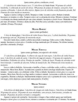 (para carnes, peixes, crustáceos, ovos)
1 ½ decilitro de vinho branco seco. 2 ½ decilitros de fondo bruno. 50 gramas de cebola
batidinha. 1 colherada de azeite de olivas. 100 gramas de polpas de tomates, sem peles, bem
enxutas e filetadas. 1 dente de alho inteiro. Alguns ticos de salsinha verde finamente picada. Sal.
Pimenta-do-reino moída no momento.
Aqueço o azeite e refogo a cebola. Despejo o vinho. Levanto o calor. Reduzo à metade.
Incorporo os tomates e o alho. Tempero com o sal e a pimenta-do-reino. Misturo e misturo. Continuo
o cozimento em chama moderada por uns cinco minutos. Incorporo o fondo bruno. Mantenho no fogo
por mais 20 minutos. Elimino o dente de alho. Polvilho com a salsinha e mexo com muitíssimo
cuidado. (França, Provença)
MOLHO ROBERT
(para carnes grelhadas)
½ litro de demi-glace. 2 decilitros de vinho branco bem seco. 1 cebola batidinha. 20 gramas
de manteiga sem sal. 30 gramas de mostarda em pó.
Em calor muito doce, estufo a cebola mescolada à manteiga. Cubro com o vinho. Reduzo à
metade. Incorporo o demi-glace. Cozinho em fogo moderado por 20 minutos. No último instante,
polvilho a mostarda. (França)
MOLHO TORTUGA
(para carnes grelhadas, em especial a de vitela)
2 ½ decilitros de demi-glace. 3 colheres de sopa de rum negro. 1 decilitro de vinho branco
seco. 1 decilitro de caldo de carne. 1 decilitro de sugo de tomates. 15 gramas de cogumelos
batidinhos. Folhinhas de sálvia. Pitadas de tomilho. 1 folha de louro. Pitadas de salsinha verde
bem triturada. 1 raminho de alecrim. Folhas de manjericão. Sal. Pimenta-do-reino moída no
momento.
Levo o vinho à ebulição. Acrescento o tomilho, o louro, a salsinha verde, a sálvia, o alecrim e o
manjericão. Mexo bem. Retiro. Acondiciono a panela no forno com fogo miudíssimo. Espero 20
minutos – removo antes, se a ebulição voltar. Filtro a infusão. Incorporo o demi-glace e o sugo de
tomates. Mexo bem. Devolvo ao fogo médio e reduzo à metade. Acrescento o caldo de carne e os
cogumelos. Retomo a ebulição. Imediatamente tempero com o sal e a pimenta-do-reino. Acrescento o
rum negro, retiro depressa e passo tudo numa peneira. (Caribe)
MOLHO VITTORIA
(para carnes)
4 decilitros de demi-glace. 1 decilitro de vinagre de vinho branco. 2 decilitros de fondo bruno.
50 gramas de açúcar. 20 gramas de uvas miudinhas, sem caroços, bem enxutas, cortadas na
metade. 20 gramas de pinóis torrados e esmagados.
Aqueço o açúcar até caramelar. Acrescento o vinagre e faço reduzir quase que totalmente.
Despejo o demi-glace e o fondo bruno, misturo e continuo o cozimento por 15 minutos. Na metade
 