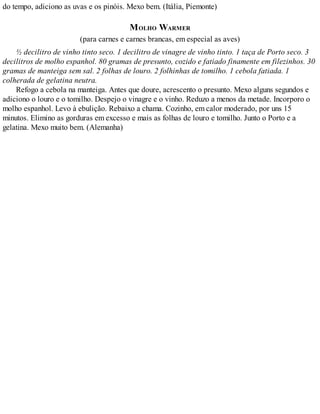 do tempo, adiciono as uvas e os pinóis. Mexo bem. (Itália, Piemonte)
MOLHO WARMER
(para carnes e carnes brancas, em especial as aves)
½ decilitro de vinho tinto seco. 1 decilitro de vinagre de vinho tinto. 1 taça de Porto seco. 3
decilitros de molho espanhol. 80 gramas de presunto, cozido e fatiado finamente em filezinhos. 30
gramas de manteiga sem sal. 2 folhas de louro. 2 folhinhas de tomilho. 1 cebola fatiada. 1
colherada de gelatina neutra.
Refogo a cebola na manteiga. Antes que doure, acrescento o presunto. Mexo alguns segundos e
adiciono o louro e o tomilho. Despejo o vinagre e o vinho. Reduzo a menos da metade. Incorporo o
molho espanhol. Levo à ebulição. Rebaixo a chama. Cozinho, em calor moderado, por uns 15
minutos. Elimino as gorduras em excesso e mais as folhas de louro e tomilho. Junto o Porto e a
gelatina. Mexo muito bem. (Alemanha)
 