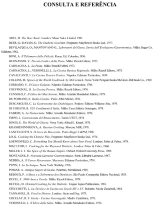 CONSULTA E REFERÊNCIA
ABEL, B. The Beer Book. Londres: Music Sales Limited, 1981.
BEER, G.; DAVIES, G. The Diabetic Gourmet. Frogmore: Mayflower Books Ltd., 1977.
BEVILACQUA, O.; MANTOVANO G.. Laboratori del Gusto, Storia dell’Evoluzione Gastronomica. Milão: Sugar Co.
Edizione, 1982.
BONI, A. Il Talismano della Felicità. Roma: Ed. Colombo, 1956.
BUONASSISI, V. Piccolo Codice della Pasta. Milão: Rizzoli Editore, 1973.
CARNACINA, L. La Pasta. Milão: Fratelli Fabbri, 1973.
CARNACINA, L.; VERONELLI, L. La Cucina Rustica Regionale. Milão: Rizzoli Editore, 1973.
CAVALCANTI, I. La Cucina Teorico Pratica. Nápoles: Edizione Particolare, 1839.
COLLINS, M. Spices of the World Cookbook by McCormick. Nova York: Penguin Books/McGraw-Hill Book Co., 1969.
CORRADO, V. Il Cuoco Galante. Nápoles: Edizione Particolare, 1786.
COUFFIGNAL, H. La Cucina Povera. Milão: Rizzoli Editore, 1976.
CUNSOLO, F. Il Libro dei Maccheroni. Milão: Arnaldo Mondadori Editore, 1979.
DE POMIANE, E. Radio-Cuisine. Paris: Albin Michel, 1936.
DESCARGUES, C. La Gastronomie des Diabétiques. Poitiers: Éditions Williams-Alta, 1979.
DI CORATO, R. 928 Condimenti d’ltalia. Milão: Casa Editrice Sonzogno, 1978.
FABRIZI, A. La Pastasciutta. Milão: Arnaldo Mondadori Editore, 1970.
FIRPO, L. Gastronomia del Rinascimento. Turim: UTET, 1974.
JONES, E. The World of Cheese. Nova York: Alfred E. Knopf, 1978.
KRASHENINNIKOVA, A. Russian Cooking. Moscou: MIR, 1978.
LANCELLOTTI, S. O Livro do Macarrão. Porto Alegre: L&PM, 1996.
LO, K. Cooking the Chinese Way. Frogmore: Mayflower Books Ltd., 1976.
LOEWENFELD, C. Everything You Should Know about Your Food. Londres: Faber & Faber, 1978.
MAC LEOD, L. Cooking for the Wayward Diabetic. Londres: Faber & Faber, 1960.
MILLER, J. I. The Spice of the Roman Empire. Oxford: Oxford University Press, 1969.
MONTAGNE, P. Nouveau Larousse Gastronomique. Paris: Librairie Larousse, 1967.
NEBBIA, A. Il Cuoco Maceratese. Macerata: Edizione Particolare, 1791.
PEPIN, J. La Technique. Nova York: Wallaby, 1976.
POMAR, A. Antique Sapori di Sicilia. Palermo,: Meridionali, 1965.
REBOUX, P. A Mesa e a Sobremesa dos Dietéticos. São Paulo: Companhia Editora Nacional, 1933.
REVEL, F. 3000 Anni a Tavola. Milão: Rizzoli Editore, 1979.
REVELL, D. Oriental Cooking for the Diabetic. Tóquio: Japan Publications, 1981.
STECCHETTI, L. La Tavola e la Cucina nei Secoli XIV e XV. Bolonha: Nicola Zanichelli, 1884.
TANNAHILL, R. Food in History. Londres: Stein and Day, 1973.
URCELAY, R. F. Guria - Cocina Vascongada. Madri: Cantábrica, 1973.
VERONELLI, L. Il Libro delle Salse. Milão: Arnaldo Mondadori Editore, 1974.
 