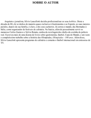SOBRE O AUTOR
Arquiteto e jornalista, Sílvio Lancellotti decidiu profissionalizar os seus hobbies. Deste a
década de 80, ele se dedica de maneira quase exclusiva à Gastronomia e ao Esporte, as suas maiores
paixões, depois da sua família, é claro, e dos seus cachorros. Já correu o mundo, das Bermudas à
Itália, como organizador de festivais de culinária. Na Suécia, além de pessoalmente servir os
monarcas Carlos Gustavo e Sylvia Renata, cuidou da reciclagem dos chefes-de-cozinha do palácio
real. Escreveu mais de uma dezena de livros sobre gastronomia, futebol, Copa do Mundo, e um vasto
e completíssimo trabalho sobre a história das Olimpíadas, Olimpíadas - 100 anos. Além disso,
Sílvio Lancelotti apresenta programas de culinária e comenta o futebol internacional em emissoras de
TV.
 