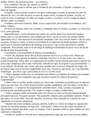 molhos. Pobres, não passam de tolos – ou criminosos.
Para completar: mas que são, mesmo, os molhos?
Sinteticamente, pode-se afirmar que se formam de três elementos: o líquido, o tempero e os
meios de ligação.
O líquido, como já denota a palavra, em geral contém água, ou caldo de galinha, ou caldo de
músculo de vaca, ou caldo de peixe, ou suco de carnes várias, ou polpa de tomates, ou leite, ou
creme de leite, ou manteiga, ou vinho, ou vinagre, ou óleos, ou azeites, ou até o sangue de alguns
animais, juntos ou isolados.
O tempero advém de essências, fumês, ervas e especiarias, pós picantes ou aromáticos, sais,
folhas, vegetais.
Os meios de ligação, enfim, são a farinha e a manteiga cruas ou cozidas, as gemas e as claras dos
ovos, certas gelatinas.
Importantíssimo: o leitor perceberá que muitos dos molhos deste livro parecerão líquidos
demais para as suas preferências. Que ninguém, por favor, incorra na tolice de corrigir alguma
aquosidade com a velha maisena ou coisiquinha semelhante. Este livro trata de molhos e não de colas
ou gomas. Se houver, repito, se houver necessidade de se engrossar um molho qualquer, utilize-se
aquilo que os italianos apelidaram de manteiga maneggiata, cuja receita apresento no capítulo
competente. Basicamente, trata-se de um pingo de manteiga transformada em pasta com a adição de
farinha de trigo bem peneirada.
E terminemos com um punhado de últimas recomendações:
• Várias das alquimias desta obra já foram expostas em O Livro do Macarrão. Muitas das
várias, porém, foram expostas de maneira sintetizada. Em O Livro do Macarrão, era a massa a
grande protagonista. Nesta obra, as composições dos molhos inevitavelmente precisam se mostrar um
pouco mais complexas; talvez mais intrincadas. Questão de rigor, de respeito à sua personalidade – e
à sua tradição. Na dúvida, que o leitor opte pelo caminho mais acessível. Dispondo de tempo e de
paciência, fique com as receitas completinhas desta obra. Na pressa, não hesite, use a sua liberdade,
simplifique – por favor, siga a praticidade de O Livro do Macarrão.
• Todo e qualquer molho deve ser misturado com colheres ou espátulas de madeira previamente
fervidas, logo ao serem compradas, para que seu gosto original de celulose desapareça
completamente.
• Quase todos os molhos quentes podem ser conservados incólumes na geladeira por no máximo
quatro ou cinco dias. Se o leitor desejar produzir grandes quantidades, para uso futuro, aconselho o
congelamento – e o posterior descongelamento em banho-maria. Aliás, eu nunca reesquento na
própria panela um molho já pronto. Uso sempre e sempre e sempre o banho-maria.
• Todo e qualquer molho apresentado neste livro baseia-se numa receita previamente testada
para quatro pessoas. Ou quatro porções. Não aconselho reduções para quantidades menores. Prefiro
que sobre, em vez de faltar. Para mais porções, ou pessoas, basta aumentar-se a medida de cada
ingrediente na respectiva proporção.
• Quando não existir nenhuma anotação explícita, lembre-se o leitor de refogar os ingredientes
iniciais de um molho qualquer em fogo alto – rebaixando a chama assim que lançar na panela os
ingredientes líquidos que darão corpo ao conjunto. Todo e qualquer molho se apura melhor em calor
moderado e lentamente.
• Lembre-se também o leitor de ferver antecipadamente a água que vier a usar em seus molhos.
 