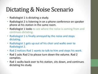 Dictating & Noise Scenario
• Radiologist 1 is dictating a study.
• Radiologist 2 is listening in on a phone conference on speaker
  phone at his station in the same room.
• Radiologist 1 looks to see where the noise is coming from and
  continues dictating.
• Radiologist 1 is finally annoyed by the noise and stops
  dictating.
• Radiologist 1 gets up out of his chair and walks over to
  Radiologist 2.
• Rad 2 notices Rad 1 wants to talk to him and stops his work.
• Rad 1 asks Rad 2 to please turn down the volume. Rad 2
  complies.
• Rad 1 walks back over to his station, sits down, and continues
  dictating his study.
 