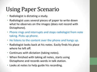 Using Paper Scenario
• Radiologist is dictating a study.
• Radiologist uses several pieces of paper to write down
  what he observes on the images (does not record with
  Dictaphone).
• Phone rings and interrupts and stops radiologist from note
  taking. Picks up phone.
• He listens to the content over the phone and hangs up.
• Radiologist looks back at his notes. Easily finds his place
  where he left off.
• Continues with dictation (taking notes).
• When finished with taking all notes, starts using
  Dictaphone and records words in talk station.
• Looks at notes to help guide his recording.
 