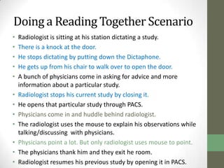 Doing a Reading Together Scenario
•   Radiologist is sitting at his station dictating a study.
•   There is a knock at the door.
•   He stops dictating by putting down the Dictaphone.
•   He gets up from his chair to walk over to open the door.
•   A bunch of physicians come in asking for advice and more
    information about a particular study.
•   Radiologist stops his current study by closing it.
•   He opens that particular study through PACS.
•   Physicians come in and huddle behind radiologist.
•   The radiologist uses the mouse to explain his observations while
    talking/discussing with physicians.
•   Physicians point a lot. But only radiologist uses mouse to point.
•   The physicians thank him and they exit he room.
•   Radiologist resumes his previous study by opening it in PACS.
 