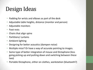 Design Ideas
• Padding for wrists and elbows as part of the desk
• Adjustable table heights, distance (monitor and person)
• Adjustable monitors
• Foot rests
• Chairs that align spine
• Partitions/ curtains
• Ambient lighting
• Designing for better acoustics (dampen noise)
• Multiple mice? Or have a way of accurate pointing to images.
• Some type of better integration of mouse and Dictaphone (less
  going picking up and putting down and switching between these
  two)
• Portable Dictaphone, either on clothes, workstation (bluetooth?)
 