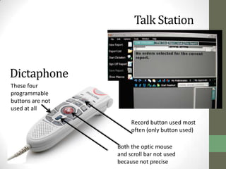 Talk Station



Dictaphone
These four
programmable
buttons are not
used at all

                       Record button used most
                       often (only button used)

                  Both the optic mouse
                  and scroll bar not used
                  because not precise
 