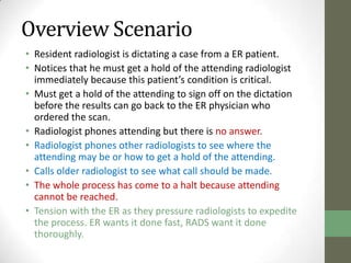 Overview Scenario
• Resident radiologist is dictating a case from a ER patient.
• Notices that he must get a hold of the attending radiologist
  immediately because this patient’s condition is critical.
• Must get a hold of the attending to sign off on the dictation
  before the results can go back to the ER physician who
  ordered the scan.
• Radiologist phones attending but there is no answer.
• Radiologist phones other radiologists to see where the
  attending may be or how to get a hold of the attending.
• Calls older radiologist to see what call should be made.
• The whole process has come to a halt because attending
  cannot be reached.
• Tension with the ER as they pressure radiologists to expedite
  the process. ER wants it done fast, RADS want it done
  thoroughly.
 