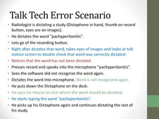 Talk Tech Error Scenario
• Radiologist is dictating a study (Dictaphone in hand, thumb on record
  button, eyes are on images).
• He dictates the word “pachyperitonitis”.
• Lets go of the recording button.
• Right after dictates that word, takes eyes of images and looks at talk
  station screen to double check that word was correctly dictated.
• Notices that the word has not been dictated.
• Presses record and speaks into the microphone “pachyperitonitis”.
• Sees the software did not recognize the word again.
• Dictates the word into microphone. Word is not recognized again.
• He puts down the Dictaphone on the desk.
• He uses his mouse to click where the word should be dictated.
• He starts typing the word “pachyperitonitis”.
• He picks up his Dictaphone again and continues dictating the rest of
  his study.
 