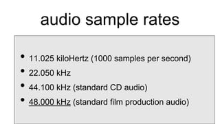 audio sample rates
• 11.025 kiloHertz (1000 samples per second)
• 22.050 kHz
• 44.100 kHz (standard CD audio)
• 48.000 kHz (standard film production audio)
 