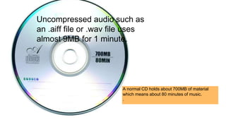 Uncompressed audio such as
an .aiff file or .wav file uses
almost 9MB for 1 minute.
A normal CD holds about 700MB of material
which means about 80 minutes of music.
.
 