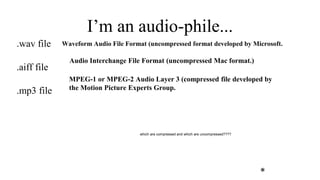 **
Waveform Audio File Format (uncompressed format developed by Microsoft.
Audio Interchange File Format (uncompressed Mac format.)
I’m an audio-phile...
.wav file
.aiff file
.mp3 file
MPEG-1 or MPEG-2 Audio Layer 3 (compressed file developed by
the Motion Picture Experts Group.
which are compressed and which are uncompressed????
 