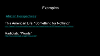 Examples
This American Life: “Something for Nothing”
http://www.thisamericanlife.org/radio-archives/episode/62/something-for-nothing
Radiolab: “Words”
http://www.radiolab.org/2010/aug/09/
African Perspectives
 