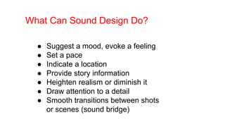 What Can Sound Design Do?
● Suggest a mood, evoke a feeling
● Set a pace
● Indicate a location
● Provide story information
● Heighten realism or diminish it
● Draw attention to a detail
● Smooth transitions between shots
or scenes (sound bridge)
 