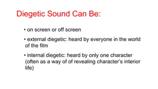 Diegetic Sound Can Be:
• on screen or off screen
• external diegetic: heard by everyone in the world
of the film
• internal diegetic: heard by only one character
(often as a way of of revealing character’s interior
life)
 