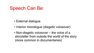 Speech Can Be:
• External dialogue
• Interior monologue (diegetic voiceover)
• Non-diegetic voiceover – the voice of a
storyteller from outside the world of the story
(more common in documentaries)
 