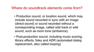 Where do soundtrack elements come from?
• Production sound, or location sound, which may
include sound recorded in sync with an image
(direct sound) or sound recorded without a
corresponding image, called wild track or wild
sound, such as room tone (ambience).
• Post-production sound, including music scoring,
library effects, foley and ADR (automated dialog
replacement, also called looping)
 