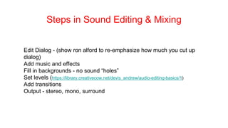 Steps in Sound Editing & Mixing
Edit Dialog - (show ron alford to re-emphasize how much you cut up
dialog)
Add music and effects
Fill in backgrounds - no sound “holes”
Set levels (https://library.creativecow.net/devis_andrew/audio-editing-basics/1)
Add transitions
Output - stereo, mono, surround
 