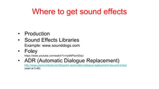 Where to get sound effects
• Production
• Sound Effects Libraries
Example: www.sounddogs.com
• Foley
https://www.youtube.com/watch?v=rpdNPsUnDqU
• ADR (Automatic Dialogue Replacement)
http://www.premiumbeat.com/blog/adr-automated-dialogue-replacement-tips-and-tricks/
(start at 5:48)
 