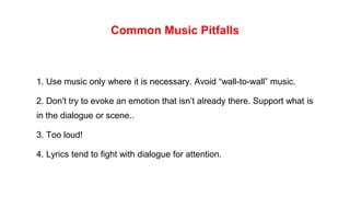 Common Music Pitfalls
1. Use music only where it is necessary. Avoid “wall-to-wall” music.
2. Don't try to evoke an emotion that isn’t already there. Support what is
in the dialogue or scene..
3. Too loud!
4. Lyrics tend to fight with dialogue for attention.
 