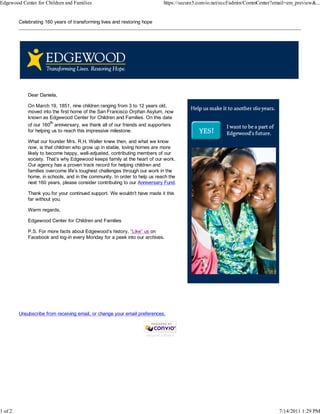 Edgewood Center for Children and Families                                      https://secure3.convio.net/eccf/admin/CommCenter?email=em_preview&...


         Celebrating 160 years of transforming lives and restoring hope




             Dear Daniela,

             On March 19, 1851, nine children ranging from 3 to 12 years old,
             moved into the first home of the San Francisco Orphan Asylum, now
             known as Edgewood Center for Children and Families. On this date
             of our 160th anniversary, we thank all of our friends and supporters
             for helping us to reach this impressive milestone.

             What our founder Mrs. R.H. Waller knew then, and what we know
             now, is that children who grow up in stable, loving homes are more
             likely to become happy, well-adjusted, contributing members of our
             society. That’s why Edgewood keeps family at the heart of our work.
             Our agency has a proven track record for helping children and
             families overcome life’s toughest challenges through our work in the
             home, in schools, and in the community. In order to help us reach the
             next 160 years, please consider contributing to our Anniversary Fund.

             Thank you for your continued support. We wouldn’t have made it this
             far without you.

             Warm regards,

             Edgewood Center for Children and Families

             P.S. For more facts about Edgewood’s history, “Like” us on
             Facebook and log-in every Monday for a peek into our archives.




         Unsubscribe from receiving email, or change your email preferences.



                                                                    nonprofit software




1 of 2                                                                                                                           7/14/2011 1:29 PM
 