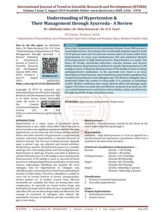 International Journal of Trend in Scientific Research and Development (IJTSRD)
Volume 3 Issue 5, August 2019 Available Online: www.ijtsrd.com e-ISSN: 2456 – 6470
@ IJTSRD | Unique Paper ID – IJTSRD26455 | Volume – 3 | Issue – 5 | July - August 2019 Page 824
Understanding of Hypertension &
Their Management through Ayurveda - A Review
Dr. Abhilasha Sahu1, Dr. Neha Karnavat1, Dr. O. P. Vyas2
1PG Scholar, 2
Professor, H.O.D
1,2Department of Kayachikitsa, Govt Dhanwantari Ayurvedic College and Hospital, Ujjain, Madhya Pradesh, India
How to cite this paper: Dr. Abhilasha
Sahu | Dr. Neha Karnavat | Dr. O. P. Vyas
"Understanding of Hypertension & Their
Management through Ayurveda - A
Review" Published
in International
Journal of Trend in
Scientific Research
and Development
(ijtsrd), ISSN: 2456-
6470, Volume-3 |
Issue-5, August
2019, pp.824-826,
https://doi.org/10.31142/ijtsrd26455
Copyright © 2019 by author(s) and
International Journalof Trendin Scientific
Research and Development Journal. This
is an Open Access article distributed
under the terms of
the Creative
CommonsAttribution
License (CC BY 4.0)
(http://creativecommons.org/licenses/by
/4.0)
ABSTRACT
Now a day’s hypertension is the commonest disease. Every fifth person is
found hypertensive. According to the world health statistics reportin India
23.10 percent men and 22.6 percent women above 25 years suffer from
hypertension. In every year unwholesome diet and sedentary lifestyle
increasing patient of high blood pressure. Hypertension is a major risk
factor for stroke, myocardial infarction, vascular disease and chronic
kidney disease. Hypertension is defined as systolic blood pressure of 140
mmHg or more, or diastolic blood pressure of 90 mmHg or more or taking
antihypertensive medication. In the ayurvedic text, there is no clear
description of hypertension. Ayurvedacharya yadunandan upadhyay has
compared hypertension with raktagata vata. The disease raktagata vata is
mentioned under the context of vatavyadhi. It is consider as tridoshaja
vyadhi. Modern medicines have many adverse effect and damage many
organs. Therefore we need safe and effective medicine in present era. We
can control hypertension and balance three doshas safely and effectively
through ayurvedic drugs and pathya sevan.
KEYWORDS: Hypertension, Raktagatavat, Pathya ahara
INTRODUCTION
Hypertension is a major cause of premature death.
Hypertension is also called ‘silent killer’. Silent because it
doesn’t produce any significantsymptoms and killerbecause
hypertension can increase the risk of heart disease, kidney
failure and other disorder if hypertension is neglected and
remains untreated. Hypertension is elevated pressure of
blood in arteries. The increase in blood pressure depends
upon a person’s age, sex, physical and mental activities,
family history and diet. Normal blood pressure in a healthy
adult age 18 is 120 mmHg systolic and 140 mmHg diastolic.
Hypertension in adult age 18 years and older is defined as
systolic blood pressure of 140 mmHg or more and diastolic
blood pressure of 90 mmHg or more or any level of blood
pressure in taking antihypertensivemedication.In Ayurveda
acharya yadunandan Upadhyay has equated the term
raktagata Vata for hypertension. In raktagata vata
raktadhatu gets contaminated byvitiatedvataand leading to
shoshan of rakta dhatu. Therefore raktadhatu is unable to
carry out its normal function of jeevan, varnaprasadan,
mamsa poshan etc. In modern science some effective
treatments are available but these are having their own
complication. In ayurveda we found herbal drugs and
herbomineral preparations have not any complication and
side effect. We can use these drugs safely and effectively. The
concept of treatment of raktagata vata reduces the
quantitative increase of raktadhatu and also normalize the
gati of vata dosha.
Blood pressure-:
Definition – lateral pressure exerted by the blood on the
vessel walls while flowing through it.
Hypertension-:
Definition – High blood pressure is a trait as opposed to a
specific disease and represents a quantitative rather than a
qualitative deviation from the harm.
Criteria for classification of blood pressure -:
Normal- Systolic < 120 mmHg
Dystolic < 80 mmHg
Prehypertension – Systolic 120-139mmHg
Diastolic 80-89mmHg
Stage1- Systolic 140-159mmHg
Diastolic 90-99mmHg
Stage2 - Systolic 160mmHg or greater
Diastolic 100mmHg or greater
Classification-:
1. Primary or essential hypertension
2. Secondary hypertension
Cause -:
Primary hypertension –
1. Environmental factors
2. Genetic factors
IJTSRD26455
 