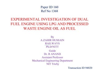 Paper ID 160
Ref No 1368

EXPERIMENTAL INVESTIGATION OF DUAL
FUEL ENGINE USING LPG AND PROCESSED
WASTE ENGINE OIL AS FUEL
By
A.ZAHIR HUSSAIN
RAILWAYS
Ph.D/NITT
Guide
Dr. R ANAND
Assistant Professor
Mechanical Engineering Department
NIT Trichy
Transaction ID 94020

 