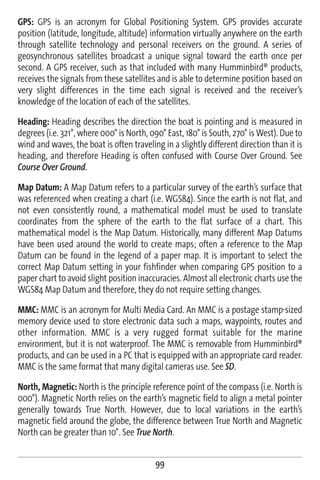 GPS: GPS is an acronym for Global Positioning System. GPS provides accurate
position (latitude, longitude, altitude) information virtually anywhere on the earth
through satellite technology and personal receivers on the ground. A series of
geosynchronous satellites broadcast a unique signal toward the earth once per
second. A GPS receiver, such as that included with many Humminbird® products,
receives the signals from these satellites and is able to determine position based on
very slight differences in the time each signal is received and the receiver’s
knowledge of the location of each of the satellites.

Heading: Heading describes the direction the boat is pointing and is measured in
degrees (i.e. 321°, where 000° is North, 090° East, 180° is South, 270° is West). Due to
wind and waves, the boat is often traveling in a slightly different direction than it is
heading, and therefore Heading is often confused with Course Over Ground. See
Course Over Ground.

Map Datum: A Map Datum refers to a particular survey of the earth’s surface that
was referenced when creating a chart (i.e. WGS84). Since the earth is not flat, and
not even consistently round, a mathematical model must be used to translate
coordinates from the sphere of the earth to the flat surface of a chart. This
mathematical model is the Map Datum. Historically, many different Map Datums
have been used around the world to create maps; often a reference to the Map
Datum can be found in the legend of a paper map. It is important to select the
correct Map Datum setting in your fishfinder when comparing GPS position to a
paper chart to avoid slight position inaccuracies. Almost all electronic charts use the
WGS84 Map Datum and therefore, they do not require setting changes.

MMC: MMC is an acronym for Multi Media Card. An MMC is a postage stamp-sized
memory device used to store electronic data such a maps, waypoints, routes and
other information. MMC is a very rugged format suitable for the marine
environment, but it is not waterproof. The MMC is removable from Humminbird®
products, and can be used in a PC that is equipped with an appropriate card reader.
MMC is the same format that many digital cameras use. See SD.

North, Magnetic: North is the principle reference point of the compass (i.e. North is
000°). Magnetic North relies on the earth’s magnetic field to align a metal pointer
generally towards True North. However, due to local variations in the earth’s
magnetic field around the globe, the difference between True North and Magnetic
North can be greater than 10°. See True North.


                                          99
 