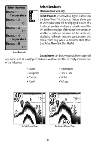 Select Readouts
                                        (Advanced, Sonar view only)
                                        Select Readouts sets individual digital readouts on
                                        the Sonar View. This Advanced feature allows you
                                        to select what data will be displayed in each of 5
                                        fixed-position data windows arranged around the
                                        left and bottom edges of the Sonar View screen, or
                                        whether a particular window will be turned off,
                                        displaying nothing in that area; you can access this
                                        menu choice only when in Advanced User Mode
                                        (see Setup Menu Tab: User Mode.)

       Select Readouts
                                  Data windows can display readouts from supported
accessories such as Temp/Speed. Each data window can either be empty or contain one
of the following:

                         • Course                           • Temperature
                         • Navigation                       • Time + Date
                         • Position                         • Triplog
                         • Speed                            • Voltage.




                 Default Sonar View                     Customized Sonar View




                                               76
 