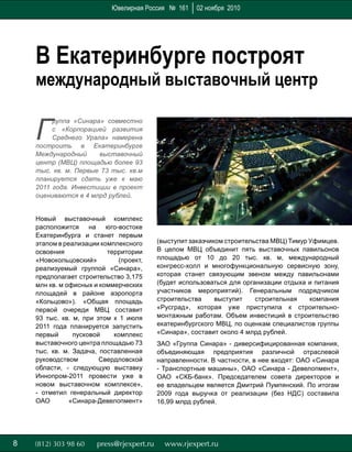 88
Г
руппа «Синара» совместно
с «Корпорацией развития
Среднего Урала» намерена
построить в Екатеринбурге
Международный выставочный
центр (МВЦ) площадью более 93
тыс. кв. м. Первые 73 тыс. кв.м
планируется сдать уже к маю
2011 года. Инвестиции в проект
оцениваются в 4 млрд рублей.
Новый выставочный комплекс
расположится на юго-востоке
Екатеринбурга и станет первым
этапом в реализации комплексного
освоения территории
«Новокольцовский» (проект,
реализуемый группой «Синара»,
предполагает строительство 3,175
млн кв. м офисных и коммерческих
площадей в районе аэропорта
«Кольцово»). «Общая площадь
первой очереди МВЦ составит
93 тыс. кв. м, при этом к 1 июля
2011 года планируется запустить
первый пусковой комплекс
выставочного центра площадью 73
тыс. кв. м. Задача, поставленная
руководством Свердловской
области, - следующую выставку
Иннопром-2011 провести уже в
новом выставочном комплексе»,
- отметил генеральный директор
ОАО «Синара-Девелопмент»
В Екатеринбурге построят
международный выставочный центр
(выступит заказчиком строительства МВЦ) Тимур Уфимцев.
В целом МВЦ объединит пять выставочных павильонов
площадью от 10 до 20 тыс. кв. м, международный
конгресс-холл и многофункциональную сервисную зону,
которая станет связующим звеном между павильонами
(будет использоваться для организации отдыха и питания
участников мероприятий). Генеральным подрядчиком
строительства выступит строительная компания
«Русград», которая уже приступила к строительно-
монтажным работам. Объем инвестиций в строительство
екатеринбургского МВЦ, по оценкам специалистов группы
«Синара», составит около 4 млрд рублей.
ЗАО «Группа Синара» - диверсифицированная компания,
объединяющая предприятия различной отраслевой
направленности. В частности, в нее входят: ОАО «Синара
- Транспортные машины», ОАО «Синара - Девелопмент»,
ОАО «СКБ-банк». Председателем совета директоров и
ее владельцем является Дмитрий Пумпянский. По итогам
2009 года выручка от реализации (без НДС) составила
16,99 млрд рублей.
Ювелирная Россия № 161 02 ноября 2010
 