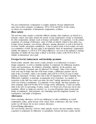 The area of international compensation is complex primarily because multinationals
must cater to three categories of employees: PCNs, TCNs and HCNs. In this section,
we discuss key components of international compensation as follows.
Base salary
The term base salary acquires a somewhat different meaning when employees go abroad. In a
domestic context, base salary denotes the amount of cash compensation serving as a benchmark
for other compensation elements (such as bonuses and benefits). For expatriates, it is the primary
component of a package of allowances, many of which are directly related to base salary (e.g.
Foreign Service premium, cost-of-living allowance, housing allowance) as well as the basis for
in-service benefits and pension contributions. It may be paid in home or local country cur-rency
or a combination of both. The base salary is the foundation block for international compensation
whether the employee is a PCN or TCN. Major differences can occur in the employee’s package
depending on whether the base salary is linked to the home country of the PCN or TCN, or
whether an international rate is paid
Foreign Service inducement and hardship premium
Parent-country nationals often receive a salary premium as an inducement to accept a
foreign assignment, as well as a hardship premium to compensate for challenging locations.
Under such circumstances, the definition of hardship, eligibility for the premium, and
amount and timing of payment must be addressed. For example, where a host country’s
work week may be longer than that of the home country, a differential payment may be
made in lieu of overtime, which is not normally paid to PCNs or TCNs. In cases in which
hardship is determined, US firms often refer to the US Department of State’s Hardship Post
Differentials Guidelines to determine an appropriate level of payment. As a number of
researchers in this field have noted over many dec-ades18 making international comparisons
of the cost of living is problematic. It is important to note, though, that these payments are
more commonly paid to PCNs than TCNs. Foreign service inducements, if used, are usually
made in the form of a percentage of salary, usually 5 to 40 per cent of base pay, but are also
sometimes offered as a lump-sum incentive (i.e. as a one-off payment made at some point
during an assignment). Such payments vary, depending upon the assignment location, tax
consequences, and length of assignment.
Allowances
Issues concerning allowances can be very challenging to a firm establishing an overall
compensation policy, partly because of the various forms of allowances that exist. In this
section we will discuss the six most common allowances.
Cost-of-living allowance:
The cost-of-living allowance (COLA), which typically receives the most attention, involves
a payment to compensate for differences in expenditures between the home country and the
 