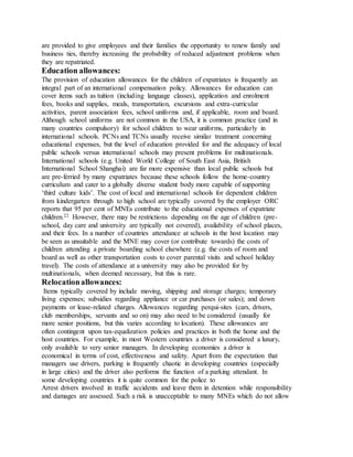 are provided to give employees and their families the opportunity to renew family and
business ties, thereby increasing the probability of reduced adjustment problems when
they are repatriated.
Education allowances:
The provision of education allowances for the children of expatriates is frequently an
integral part of an international compensation policy. Allowances for education can
cover items such as tuition (including language classes), application and enrolment
fees, books and supplies, meals, transportation, excursions and extra-curricular
activities, parent association fees, school uniforms and, if applicable, room and board.
Although school uniforms are not common in the USA, it is common practice (and in
many countries compulsory) for school children to wear uniforms, particularly in
international schools. PCNs and TCNs usually receive similar treatment concerning
educational expenses, but the level of education provided for and the adequacy of local
public schools versus international schools may present problems for multinationals.
International schools (e.g. United World College of South East Asia, British
International School Shanghai) are far more expensive than local public schools but
are pre-ferried by many expatriates because these schools follow the home-country
curriculum and cater to a globally diverse student body more capable of supporting
‘third culture kids’. The cost of local and international schools for dependent children
from kindergarten through to high school are typically covered by the employer ORC
reports that 95 per cent of MNEs contribute to the educational expenses of expatriate
children.22 However, there may be restrictions depending on the age of children (pre-
school, day care and university are typically not covered), availability of school places,
and their fees. In a number of countries attendance at schools in the host location may
be seen as unsuitable and the MNE may cover (or contribute towards) the costs of
children attending a private boarding school elsewhere (e.g. the costs of room and
board as well as other transportation costs to cover parental visits and school holiday
travel). The costs of attendance at a university may also be provided for by
multinationals, when deemed necessary, but this is rare.
Relocationallowances:
Items typically covered by include moving, shipping and storage charges; temporary
living expenses; subsidies regarding appliance or car purchases (or sales); and down
payments or lease-related charges. Allowances regarding perqui-sites (cars, drivers,
club memberships, servants and so on) may also need to be considered (usually for
more senior positions, but this varies according to location). These allowances are
often contingent upon tax-equalization policies and practices in both the home and the
host countries. For example, in most Western countries a driver is considered a luxury,
only available to very senior managers. In developing economies a driver is
economical in terms of cost, effectiveness and safety. Apart from the expectation that
managers use drivers, parking is frequently chaotic in developing countries (especially
in large cities) and the driver also performs the function of a parking attendant. In
some developing countries it is quite common for the police to
Arrest drivers involved in traffic accidents and leave them in detention while responsibility
and damages are assessed. Such a risk is unacceptable to many MNEs which do not allow
 