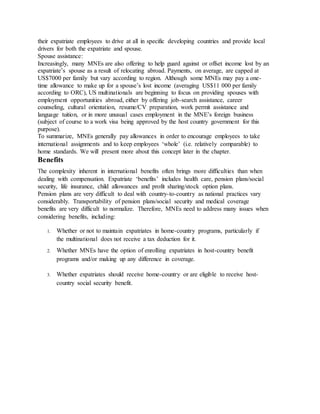 their expatriate employees to drive at all in specific developing countries and provide local
drivers for both the expatriate and spouse.
Spouse assistance:
Increasingly, many MNEs are also offering to help guard against or offset income lost by an
expatriate’s spouse as a result of relocating abroad. Payments, on average, are capped at
US$7000 per family but vary according to region. Although some MNEs may pay a one-
time allowance to make up for a spouse’s lost income (averaging US$11 000 per family
according to ORC), US multinationals are beginning to focus on providing spouses with
employment opportunities abroad, either by offering job-search assistance, career
counseling, cultural orientation, resume/CV preparation, work permit assistance and
language tuition, or in more unusual cases employment in the MNE’s foreign business
(subject of course to a work visa being approved by the host country government for this
purpose).
To summarize, MNEs generally pay allowances in order to encourage employees to take
international assignments and to keep employees ‘whole’ (i.e. relatively comparable) to
home standards. We will present more about this concept later in the chapter.
Benefits
The complexity inherent in international benefits often brings more difficulties than when
dealing with compensation. Expatriate ‘benefits’ includes health care, pension plans/social
security, life insurance, child allowances and profit sharing/stock option plans.
Pension plans are very difficult to deal with country-to-country as national practices vary
considerably. Transportability of pension plans/social security and medical coverage
benefits are very difficult to normalize. Therefore, MNEs need to address many issues when
considering benefits, including:
1. Whether or not to maintain expatriates in home-country programs, particularly if
the multinational does not receive a tax deduction for it.
2. Whether MNEs have the option of enrolling expatriates in host-country benefit
programs and/or making up any difference in coverage.
3. Whether expatriates should receive home-country or are eligible to receive host-
country social security benefit.
 